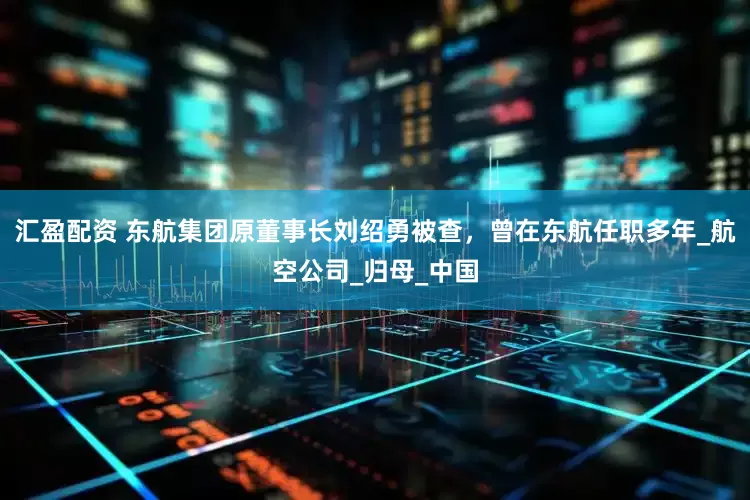 汇盈配资 东航集团原董事长刘绍勇被查，曾在东航任职多年_航空公司_归母_中国