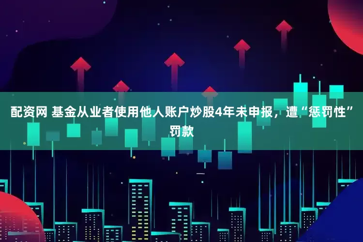 配资网 基金从业者使用他人账户炒股4年未申报，遭“惩罚性”罚款