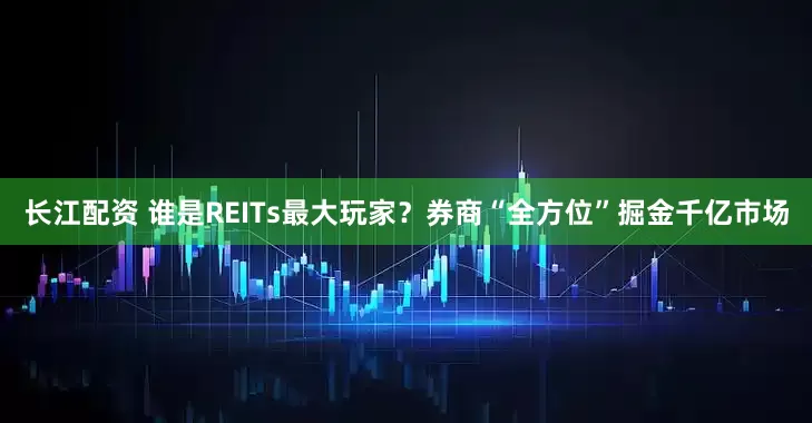 长江配资 谁是REITs最大玩家？券商“全方位”掘金千亿市场