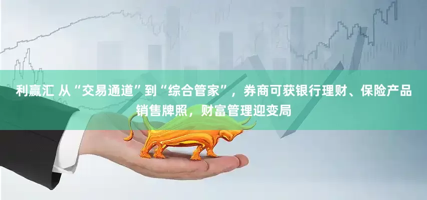 利赢汇 从“交易通道”到“综合管家”，券商可获银行理财、保险产品销售牌照，财富管理迎变局