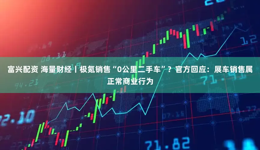 富兴配资 海量财经丨极氪销售“0公里二手车”？官方回应：展车销售属正常商业行为