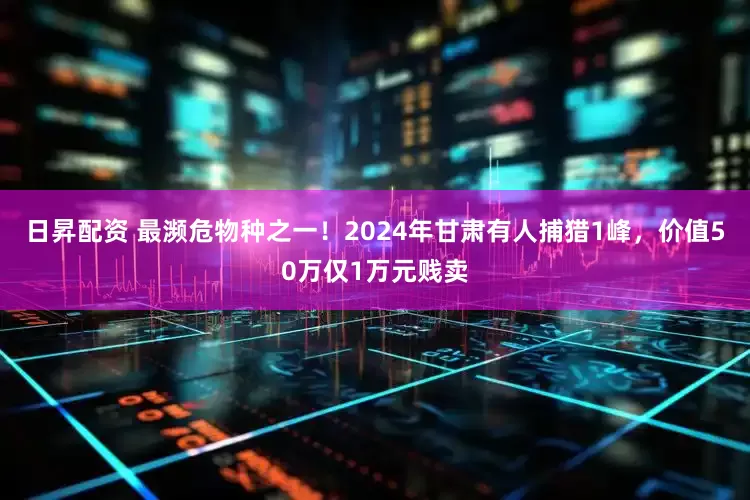 日昇配资 最濒危物种之一！2024年甘肃有人捕猎1峰，价值50万仅1万元贱卖