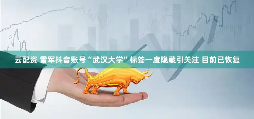 云配资 雷军抖音账号“武汉大学”标签一度隐藏引关注 目前已恢复