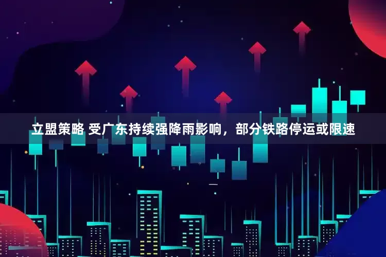 立盟策略 受广东持续强降雨影响，部分铁路停运或限速