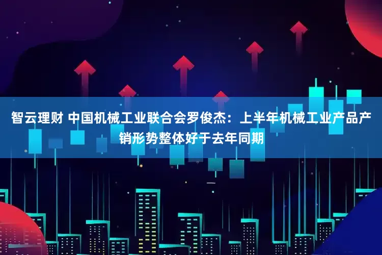 智云理财 中国机械工业联合会罗俊杰：上半年机械工业产品产销形势整体好于去年同期
