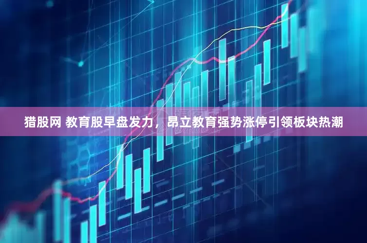 猎股网 教育股早盘发力，昂立教育强势涨停引领板块热潮