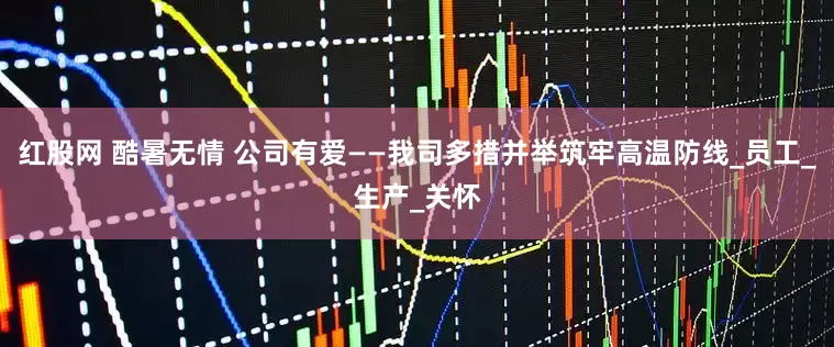 红股网 酷暑无情 公司有爱——我司多措并举筑牢高温防线_员工_生产_关怀