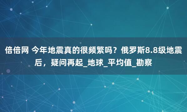 倍倍网 今年地震真的很频繁吗？俄罗斯8.8级地震后，疑问再起_地球_平均值_勘察