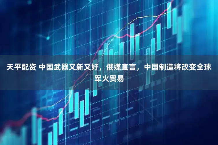 天平配资 中国武器又新又好,俄媒直言,中国制造将改变全球军火贸易