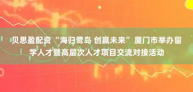贝思盈配资 “海归鹭岛 创赢未来” 厦门市举办留学人才暨高层次人才项目交流对接活动