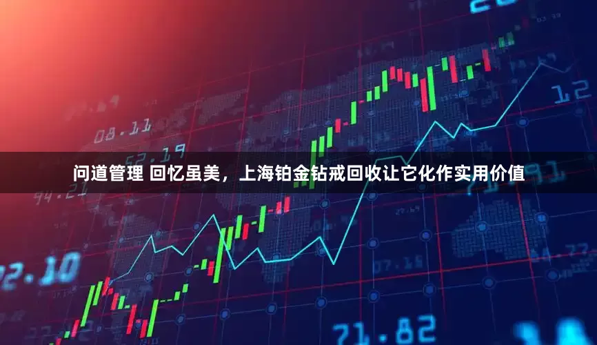 问道管理 回忆虽美，上海铂金钻戒回收让它化作实用价值