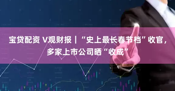 宝贷配资 V观财报｜“史上最长春节档”收官，多家上市公司晒“收成”