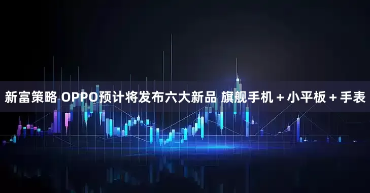 新富策略 OPPO预计将发布六大新品 旗舰手机＋小平板＋手表